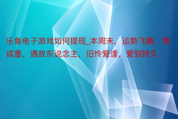 乐鱼电子游戏如何提现_本周末，运势飞腾，情成墨，遇故东说念主，旧怜爱逢，爱到持久