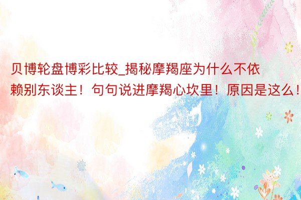 贝博轮盘博彩比较_揭秘摩羯座为什么不依赖别东谈主！句句说进摩羯心坎里！原因是这么！